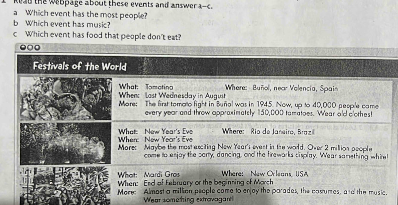 Read the webpage about these events and answer a-c 
a Which event has the most people? 
b Which event has music? 
c Which event has food that people don’t eat?
000
Festivals of the World 
What: Tomatina Where: Buñol, near Valencia, Spain 
When: Last Wednesday in August 
More: The first tomato fight in Buñol was in 1945. Now, up to 40,000 people come 
every year and throw approximately 150,000 tomatoes. Wear old clothes! 
What: New Year's Eve Where: Rio de Janeiro, Brazil 
When: New Year's Eve 
More: Maybe the most exciting New Year's event in the world. Over 2 million people 
come to enjoy the party, dancing, and the fireworks display. Wear something white! 
What: Mardi Gras Where: New Orleans, USA 
When: End of February or the beginning of March 
More: Almost a million people come to enjoy the parades, the costumes, and the music. 
Wear something extravagant!