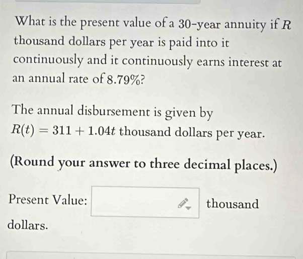 What is the present value of a 30-year annuity if R
thousand dollars per year is paid into it 
continuously and it continuously earns interest at 
an annual rate of 8.79%? 
The annual disbursement is given by
R(t)=311+1.04t thousand dollars per year. 
(Round your answer to three decimal places.) 
Present Value: □  ∴ thousand 
dollars.