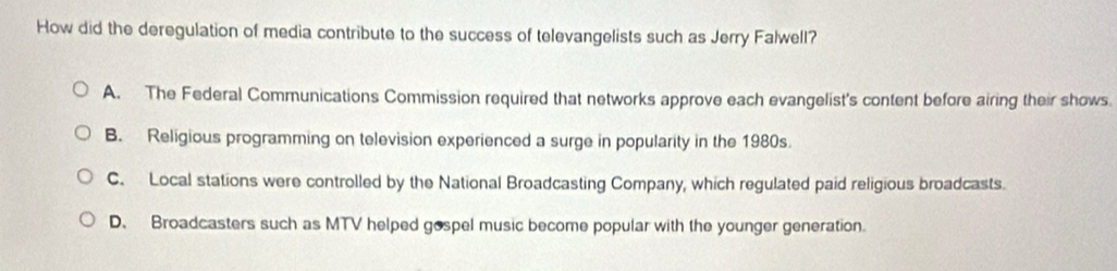 How did the deregulation of media contribute to the success of televangelists such as Jerry Falwell?
A. The Federal Communications Commission required that networks approve each evangelist's content before airing their shows.
B. Religious programming on television experienced a surge in popularity in the 1980s.
C. Local stations were controlled by the National Broadcasting Company, which regulated paid religious broadcasts.
D、 Broadcasters such as MTV helped gospel music become popular with the younger generation.