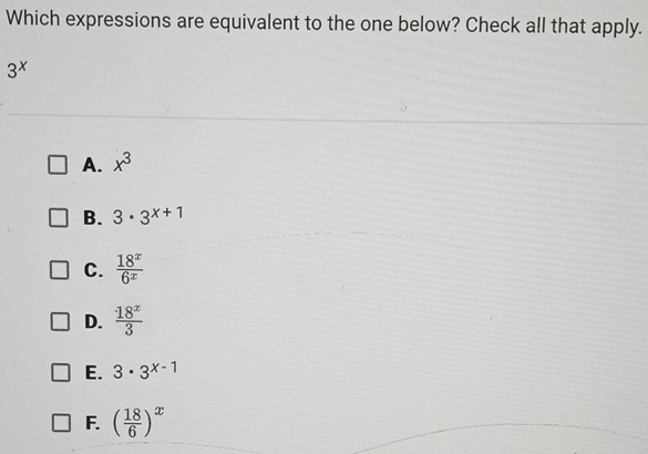 Which expressions are equivalent to the one below? Check all that apply.
3^x
A. x^3
B. 3· 3^(x+1)
C.  18^x/6^x 
D.  18^x/3 
E. 3· 3^(x-1)
F. ( 18/6 )^x