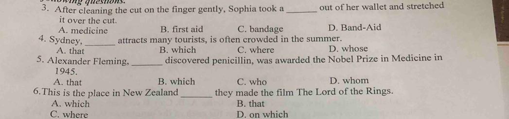 wing questions.
3. After cleaning the cut on the finger gently, Sophia took a _out of her wallet and stretched
it over the cut.
A. medicine B. first aid C. bandage D. Band-Aid
4. Sydney,_ attracts many tourists, is often crowded in the summer.
A. that B. which C. where D. whose
5. Alexander Fleming, _discovered penicillin, was awarded the Nobel Prize in Medicine in
1945.
A. that B. which C. who D. whom
6.This is the place in New Zealand _they made the film The Lord of the Rings.
A. which B. that
C. where D. on which