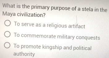 What is the primary purpose of a stela in the
Maya civilization?
To serve as a religious artifact
To commemorate military conquests
To promote kingship and political
authority