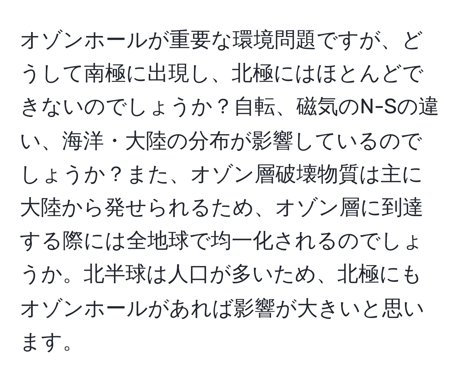 オゾンホールが重要な環境問題ですが、どうして南極に出現し、北極にはほとんどできないのでしょうか？自転、磁気のN-Sの違い、海洋・大陸の分布が影響しているのでしょうか？また、オゾン層破壊物質は主に大陸から発せられるため、オゾン層に到達する際には全地球で均一化されるのでしょうか。北半球は人口が多いため、北極にもオゾンホールがあれば影響が大きいと思います。