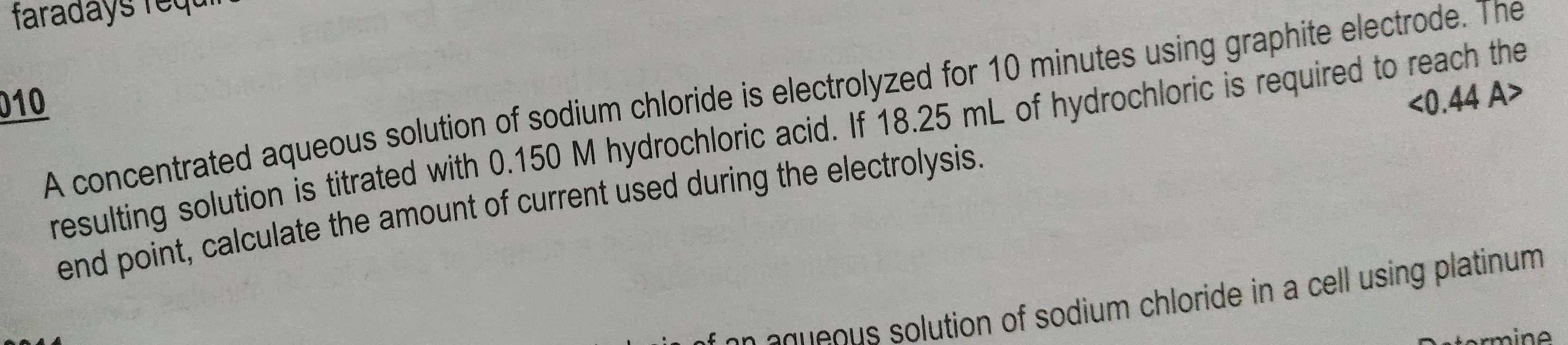 faradays requ 
010 <0.44 A> 
A concentrated aqueous solution of sodium chloride is electrolyzed for 10 minutes using graphite electrode. The 
resulting solution is titrated with 0.150 M hydrochloric acid. If 18.25 mL of hydrochloric is required to reach the 
end point, calculate the amount of current used during the electrolysis. 
e o s utio n of so dium chloride in a cell using platinum