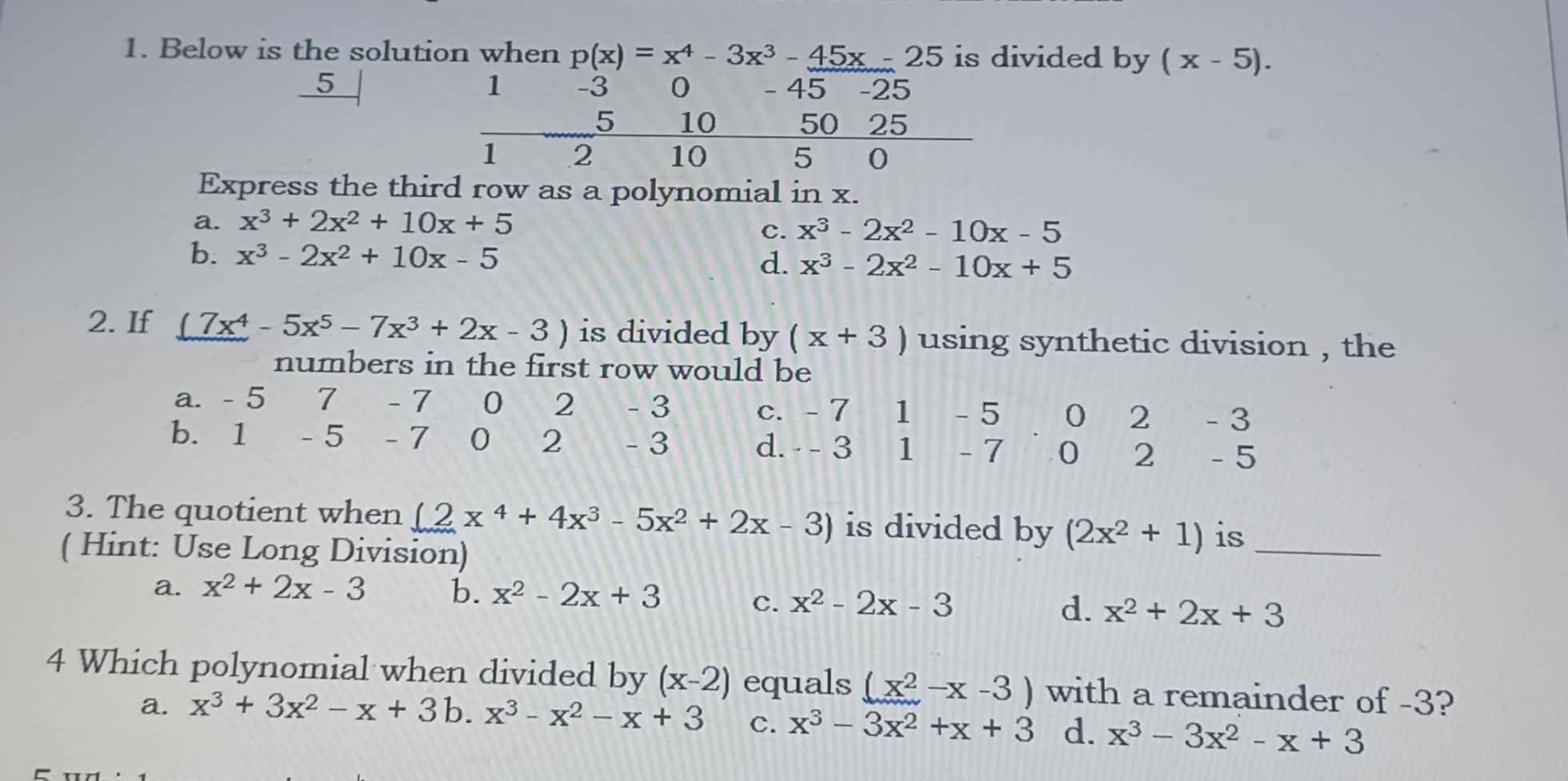 Below is the solution when p(x)=x^4-3x^3-45x-25 is divided by (x-5).
5
1 -3 0 45 -25
5 10 50 25
1 2 10 5 0
Express the third row as a polynomial in x.
a. x^3+2x^2+10x+5
c. x^3-2x^2-10x-5
b. x^3-2x^2+10x-5
d. x^3-2x^2-10x+5
2. If (7x^4-5x^5-7x^3+2x-3) is divided by (x+3) using synthetic division , the
numbers in the first row would be
a. - 5 7 - 7 0 2 - 3 c. - 7 1 - 5 0 2 - 3
b. 1 - 5 - 7 0 2 - 3 d. - - 3 1 - 7 0 2 - 5
3. The quotient when (2x^4+4x^3-5x^2+2x-3) is divided by (2x^2+1) is_
( Hint: Use Long Division)
a. x^2+2x-3 b. x^2-2x+3 c. x^2-2x-3 d. x^2+2x+3
4 Which polynomial when divided by (x-2) equals (x^2-x-3) with a remainder of -3?
a. x^3+3x^2-x+3 b. x^3-x^2-x+3 C. x^3-3x^2+x+3 d. x^3-3x^2-x+3