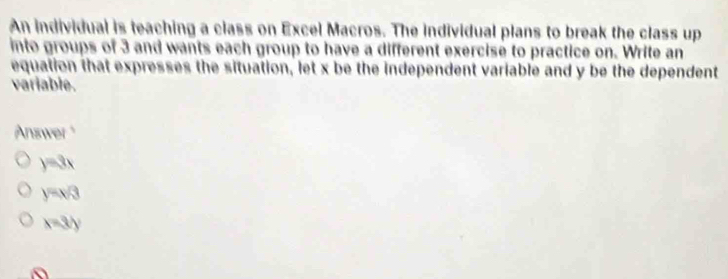 An individual is teaching a class on Excel Macros. The individual plans to break the class up
into groups of 3 and wants each group to have a different exercise to practice on. Write an
equation that expresses the situation, let x be the independent variable and y be the dependent
variable.
An nea
y=3x
y=x/3
x=3y