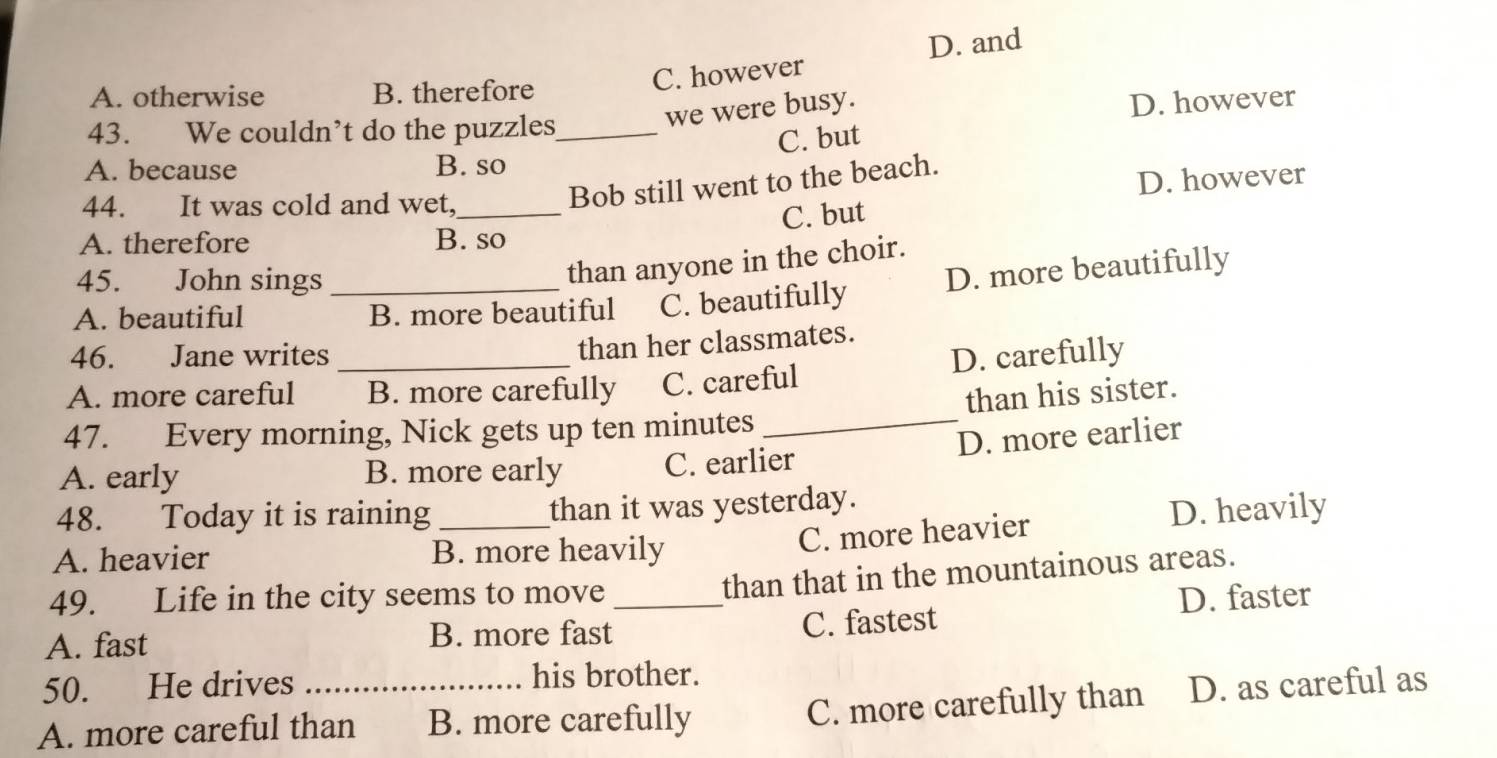 D. and
A. otherwise B. therefore
C. however
we were busy.
D. however
43. We couldn’t do the puzzles_
C. but
A. because B. so
44. It was cold and wet,_
Bob still went to the beach.
D. however
C. but
A. therefore B. so
45. John sings
than anyone in the choir.
A. beautiful _B. more beautiful C. beautifully D. more beautifully
46. Jane writes
than her classmates.
A. more careful _B. more carefully C. careful D. carefully
than his sister.
47. Every morning, Nick gets up ten minutes _
D. more earlier
A. early B. more early C. earlier
48. Today it is raining _than it was yesterday.
A. heavier B. more heavily
C. more heavier D. heavily
49. Life in the city seems to move
than that in the mountainous areas.
A. fast B. more fast_ C. fastest D. faster
50. He drives his brother.
C. more carefully than
A. more careful than B. more carefully D. as careful as