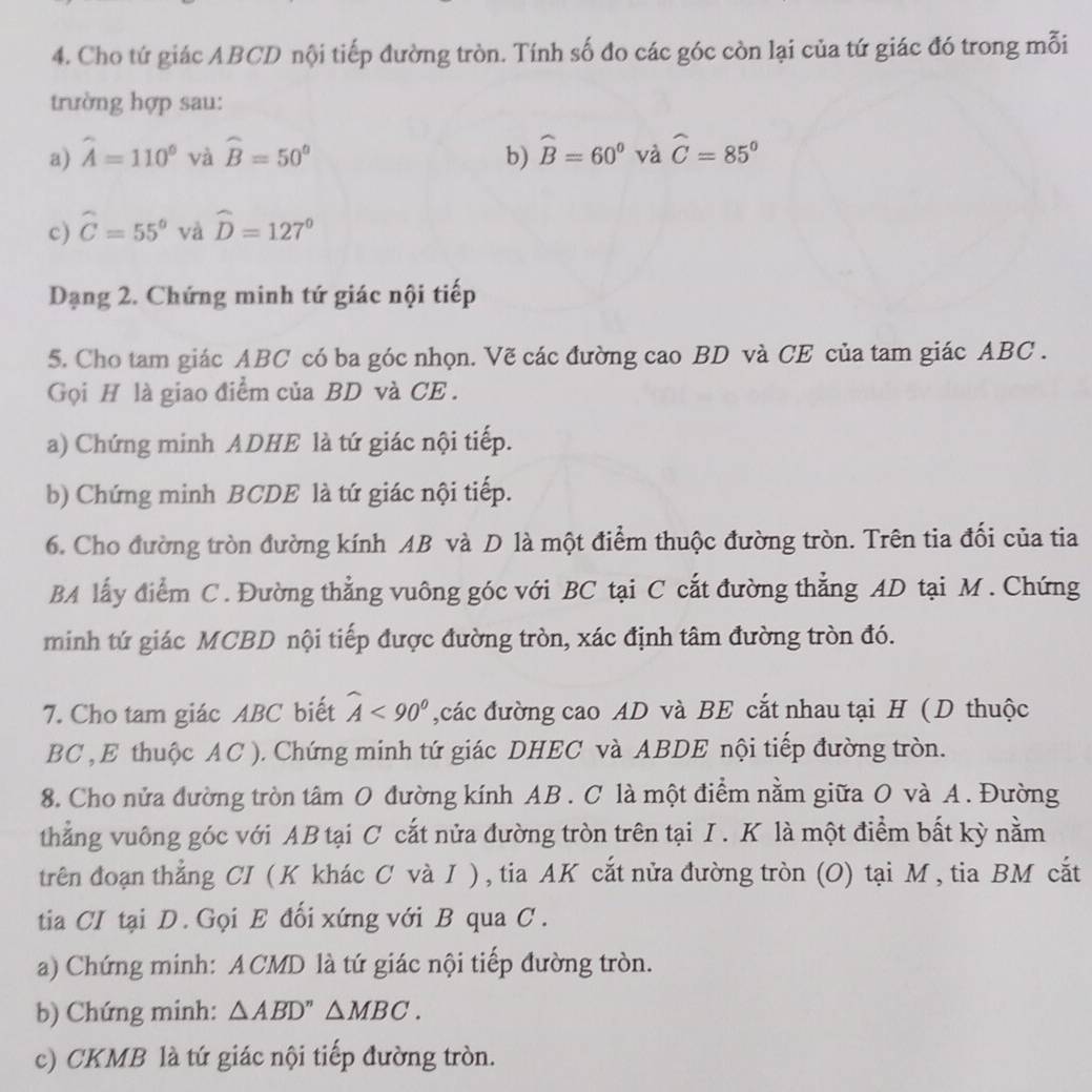 Cho tứ giác ABCD nội tiếp đường tròn. Tính số đo các góc còn lại của tứ giác đó trong mỗi
trường hợp sau:
a) widehat A=110° và widehat B=50° b) widehat B=60° và widehat C=85°
c) widehat C=55° và widehat D=127°
Dạng 2. Chứng minh tứ giác nội tiếp
5. Cho tam giác ABC có ba góc nhọn. Vẽ các đường cao BD và CE của tam giác ABC .
Gọi H là giao điểm của BD và CE .
a) Chứng minh ADHE là tứ giác nội tiếp.
b) Chứng minh BCDE là tứ giác nội tiếp.
6. Cho đường tròn đường kính AB và D là một điểm thuộc đường tròn. Trên tia đối của tia
BA lấy điểm C. Đường thẳng vuông góc với BC tại C cắt đường thẳng AD tại M . Chứng
minh tứ giác MCBD nội tiếp được đường tròn, xác định tâm đường tròn đó.
7. Cho tam giác ABC biết widehat A<90° ,các đường cao AD và BE cắt nhau tại H ( D thuộc
BC , E thuộc AC ). Chứng minh tứ giác DHEC và ABDE nội tiếp đường tròn.
8. Cho nửa đường tròn tâm O đường kính AB . C là một điểm nằm giữa O và A. Đường
thẳng vuông góc với AB tại C cắt nửa đường tròn trên tại I . K là một điểm bất kỳ nằm
trên đoạn thẳng CI ( K khác C và I ) , tia AK cắt nửa đường tròn (O) tại M , tia BM cắt
tia CI tại D. Gọi E đối xứng với B qua C .
a) Chứng minh: A CMD là tứ giác nội tiếp đường tròn.
b) Chứng minh: △ ABD''△ MBC.
c) CKMB là tứ giác nội tiếp đường tròn.