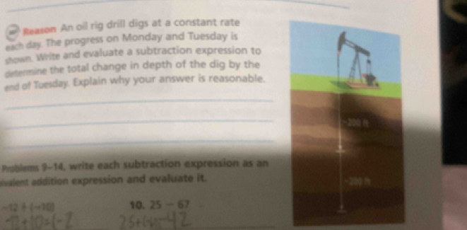 # Reason An oil rig drill digs at a constant rate 
each day. The progress on Monday and Tuesday is 
shown. Write and evaluate a subtraction expression to 
determine the total change in depth of the dig by the 
end of Tuesday. Explain why your answer is reasonable. 
_ 
_ 
_ 
Publems 9-14, write each subtraction expression as an 
vulent addition expression and evaluate it.
-12+(-10) 10. 25-67
_