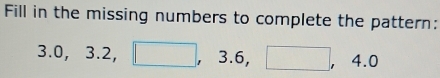 Fill in the missing numbers to complete the pattern:
3.0, 3.2, □ , 3.6, □ , 4.0