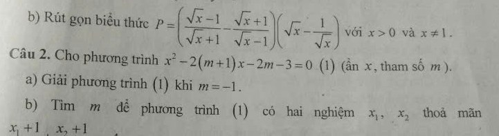 Rút gọn biểu thức P=( (sqrt(x)-1)/sqrt(x)+1 - (sqrt(x)+1)/sqrt(x)-1 )(sqrt(x)- 1/sqrt(x) ) với x>0 và x!= 1. 
Câu 2. Cho phương trình x^2-2(m+1)x-2m-3=0 (1) (hat anx , tham số m ). 
a) Giải phương trình (1) khi m=-1. 
b) Tìm m để phương trình (1) có hai nghiệm x_1, x_2 thoả mãn
x_1+1, x_2+1