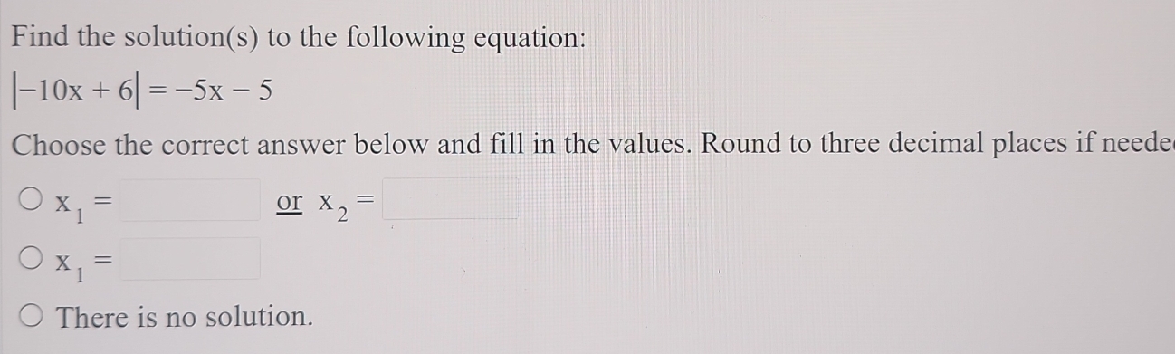 Find the solution(s) to the following equation:
|-10x+6|=-5x-5
Choose the correct answer below and fill in the values. Round to three decimal places if neede
x_1=□ or x_2=□
x_1= :□
There is no solution.