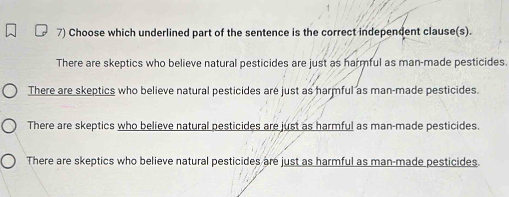 Choose which underlined part of the sentence is the correct independent clause(s).
There are skeptics who believe natural pesticides are just as harmful as man-made pesticides.
There are skeptics who believe natural pesticides are just as harmful as man-made pesticides.
There are skeptics who believe natural pesticides are just as harmful as man-made pesticides.
There are skeptics who believe natural pesticides are just as harmful as man-made pesticides.