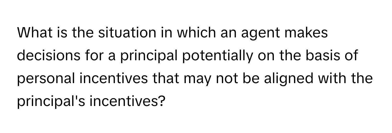 What is the situation in which an agent makes decisions for a principal potentially on the basis of personal incentives that may not be aligned with the principal's incentives?