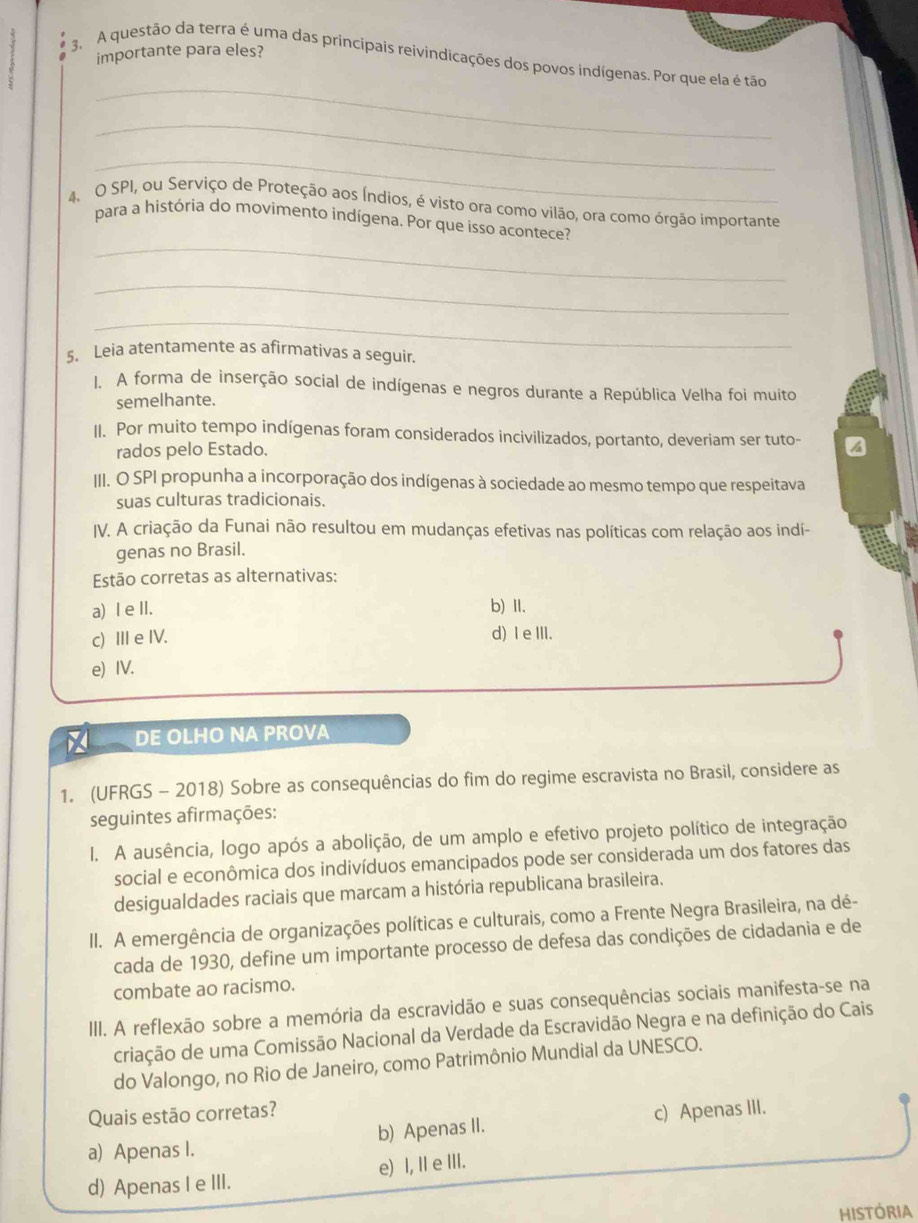 importante para eles?
_
3. A questão da terra é uma das principais reivindicações dos povos indígenas. Por que ela é tão
_
_
4. O SPI, ou Serviço de Proteção aos Índios, é visto ora como vilão, ora como órgão importante
_
para a história do movimento indígena. Por que isso acontece?
_
_
5. Leia atentamente as afirmativas a seguir.
1. A forma de inserção social de indígenas e negros durante a República Velha foi muito
semelhante.
II. Por muito tempo indígenas foram considerados incivilizados, portanto, deveriam ser tuto-
rados pelo Estado.
III. O SPI propunha a incorporação dos indígenas à sociedade ao mesmo tempo que respeitava
suas culturas tradicionais.
IV. A criação da Funai não resultou em mudanças efetivas nas políticas com relação aos indí-
genas no Brasil.
Estão corretas as alternativas:
a) I eII. b) II.
c) ⅢII e IV. d) Ie III.
e) IV.
DE OLHO NA PROVA
1. (UFRGS - 2018) Sobre as consequências do fim do regime escravista no Brasil, considere as
seguintes afirmações:
I. A ausência, logo após a abolição, de um amplo e efetivo projeto político de integração
social e econômica dos indivíduos emancipados pode ser considerada um dos fatores das
desigualdades raciais que marcam a história republicana brasileira.
II. A emergência de organizações políticas e culturais, como a Frente Negra Brasileira, na dé-
cada de 1930, define um importante processo de defesa das condições de cidadania e de
combate ao racismo.
III. A reflexão sobre a memória da escravidão e suas consequências sociais manifesta-se na
criação de uma Comissão Nacional da Verdade da Escravidão Negra e na definição do Cais
do Valongo, no Rio de Janeiro, como Patrimônio Mundial da UNESCO.
Quais estão corretas?
a) Apenas I. b) Apenas II. c) Apenas III.
d) Apenas I e III. e) I, I e III.
HISTÓRIA