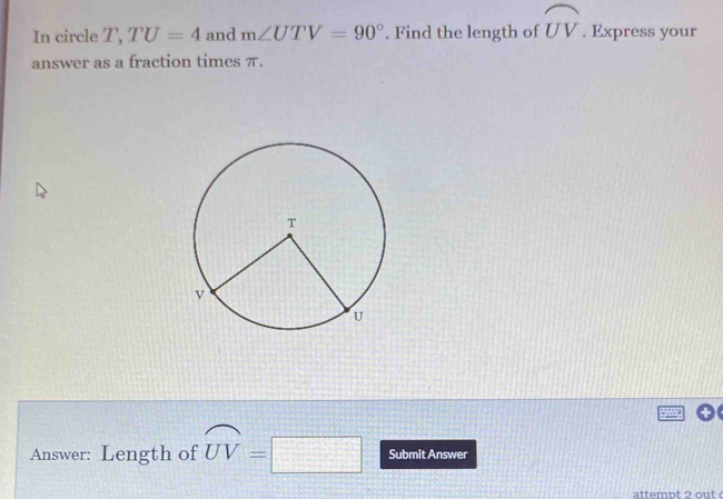 In circle T, TU=4 and m∠ UTV=90°. Find the length of widehat UV. Express your 
answer as a fraction times π. 
Answer: Length of widehat UV=□ Submit Answer 
attempt 2 out