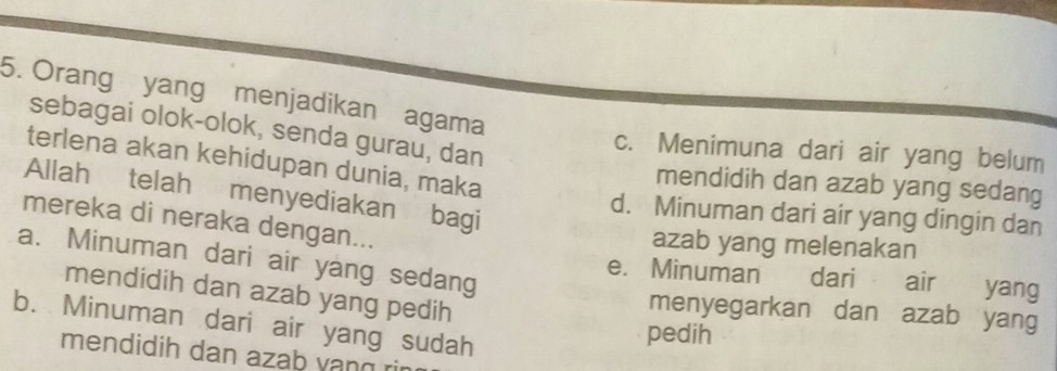 Orang yang menjadikan agama
sebagai olok-olok, senda gurau, dan
c. Menimuna dari air yang belum
terlena akan kehidupan dunia, maka
mendidih dan azab yang sedang
Allah telah menyediakan bagi
d. Minuman dari air yang dingin dan
mereka di neraka dengan...
azab yang melenakan
a. Minuman dari air yang sedang
e. Minuman dari air yang
mendidih dan azab yang pedih
menyegarkan dan azab yang
b. Minuman dari air yang sudah
pedih
mendidih dan azab vang rin