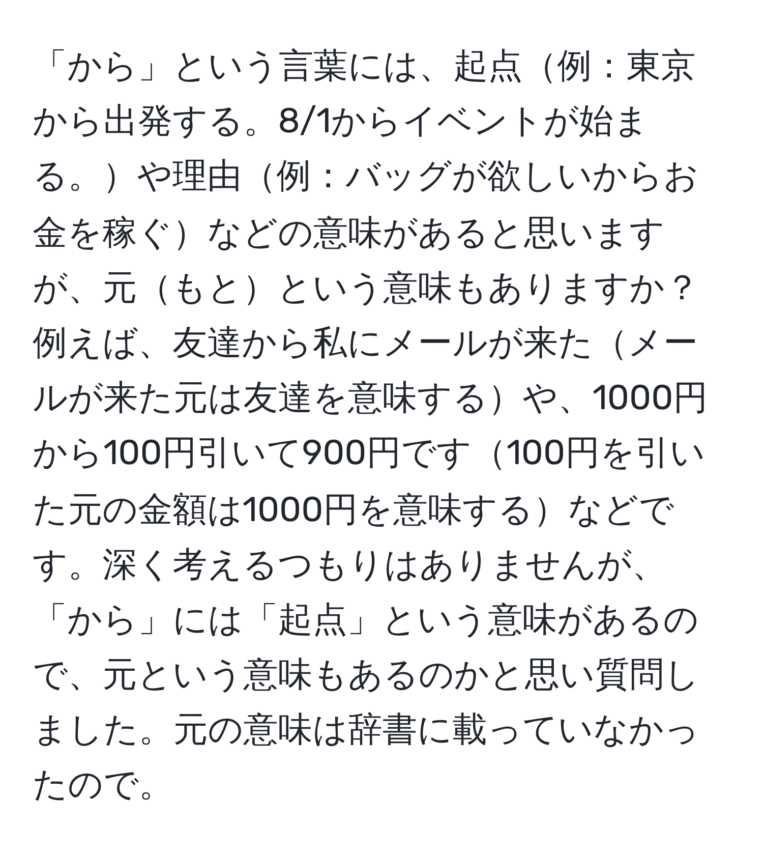 「から」という言葉には、起点例：東京から出発する。8/1からイベントが始まる。や理由例：バッグが欲しいからお金を稼ぐなどの意味があると思いますが、元もとという意味もありますか？例えば、友達から私にメールが来たメールが来た元は友達を意味するや、1000円から100円引いて900円です100円を引いた元の金額は1000円を意味するなどです。深く考えるつもりはありませんが、「から」には「起点」という意味があるので、元という意味もあるのかと思い質問しました。元の意味は辞書に載っていなかったので。