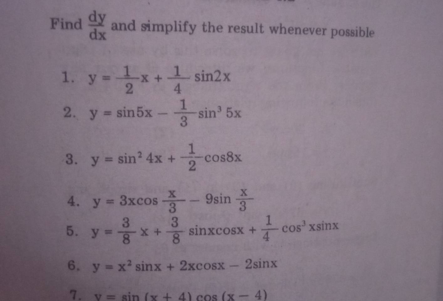 Find  dy/dx  and simplify the result whenever possible 
1. y= 1/2 x+ 1/4 sin 2x
2. y=sin 5x- 1/3 sin^35x
3. y=sin^24x+ 1/2 cos 8x
4. y=3xcos  x/3 -9sin  x/3 
5. y= 3/8 x+ 3/8 sin xcos x+ 1/4 cos^3xsin x
6. y=x^2sin x+2xcos x-2sin x
7. v=sin (x+4)cos (x-4)