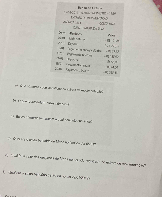 Banco da Cidade 
05/02/2019 - AUTOATENDIMENTO -14:30
EXTRATO DE MOVIMENTAÇÃO 
AGÊNCIA 1234 CONTA 5678 
CLIENTE: MARIA DA SILVA 
Data Histórico Valor
05/01 Saldo anterior - R$ 191,26
05/01 Depósito
R$ 1.250,17
12/01 Pagamento energia elétrica - R$ 89,95
13/01 Pagamento telefone - R$ 135,90
21/01 Depósito
R$ 55,00
29/01 Pagamento seguro - R$ 44,50
29/01 Pagamento boleto - R$ 325,43
a) Que números você identificou no extrato de movimentação? 
b) O que representam esses números? 
c) Esses números pertencem a qual conjunto numérico? 
d) Qual era o saldo bancário de Maria no final do dia 05/01? 
e) Qual foi o valor das despesas de Maria no período registrado no extrato de movimentação? 
f) Qual era o saldo bancário de Maria no dia 29/01/2019?