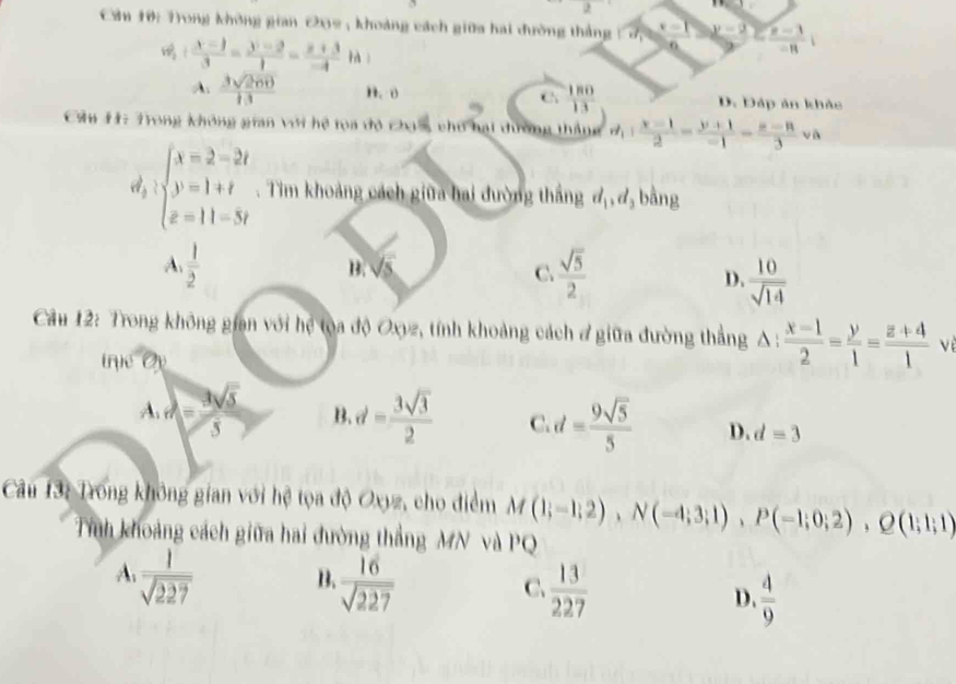 2
Cần 10: Trong không gian 202 , khoảng cách giữa hai đường thắng x=1 y-2 frac n-3-3-11i
v_1frac x-1-13= (y-2)/1 =frac x-4+a
A.  3sqrt(200)/13  n. o C  180/13  D. Đáp ản khảc
Cầu H: Trong không gian với hệ tọa đỏ chi s cho hại dương thắng M_1: (x-1)/2 = (y+1)/-1 = (x-8)/3 va
beginarrayl x=2-2t y=1+t z=11-5yendarray.. Tim khoảng cách giữa hai đường thắng d_1,d_2 bằng
A.  1/2   sqrt(5)/2  D.  10/sqrt(14) 
B. sqrt(5) C.
Câu 12: Trong không gian với hệ toa độ Oxyz, tính khoảng cách đ giữa đường thẳng △ : (x-1)/2 = y/1 = (z+4)/1  vè
trục Op
1.rx= 3sqrt(5)/5  B. d= 3sqrt(3)/2  C. d= 9sqrt(5)/5  D. d=3
Câu 13: Trong không gian với hệ tọa độ Oxyz, cho điểm M(1;-1;2),N(-4;3;1),P(-1;0;2),Q(1;1;1)
Tính khoảng cách giữa hai đường thẳng MN và PQ
A  1/sqrt(227) 
B.  16/sqrt(227) 
C.  13/227 
D.  4/9 