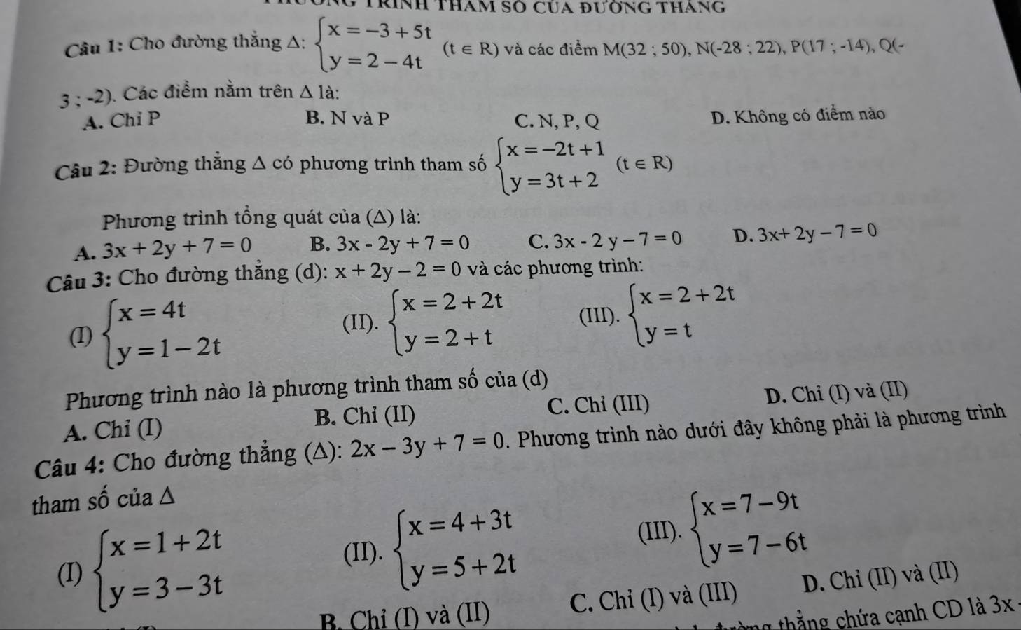 Trính Tham Số Của đườnG thang
Câu 1: Cho đường thắng Δ: beginarrayl x=-3+5t y=2-4tendarray. (t∈ R) và các điểm M(32;50),N(-28;22),P(17;-14),Q(-
3:-2) ). Các điểm nằm trên △ Ia.
A. Chi P B. N và P C. N, P, Q D. Không có điểm nào
Câu 2: Đường thắng △ cdot o phương trình tham số beginarrayl x=-2t+1 y=3t+2endarray. (t∈ R)
Phương trình tổng quát của (Δ) là:
A. 3x+2y+7=0 B. 3x-2y+7=0 C. 3x-2y-7=0 D. 3x+2y-7=0
Câu 3: Cho đường thắng (d): x+2y-2=0 và các phương trình:
(I) beginarrayl x=4t y=1-2tendarray. (II). beginarrayl x=2+2t y=2+tendarray. (III). beginarrayl x=2+2t y=tendarray.
Phương trình nào là phương trình tham số của (d)
A. Chi (I) B. Chi (II) C. Chỉ (III) D. Chỉ (I) và (II)
Câu 4: Cho đường thẳng (Δ): 2x-3y+7=0. Phương trình nào dưới đây không phải là phương trình
tham số của ∆
(II). beginarrayl x=4+3t y=5+2tendarray.
(III). beginarrayl x=7-9t y=7-6tendarray.
(I) beginarrayl x=1+2t y=3-3tendarray. D. Chỉ (II) và (II)
B. Chỉ (I) và (II) C. Chỉ (I) và (III)
1    t    g  ứa cạnh CD là 3 3x