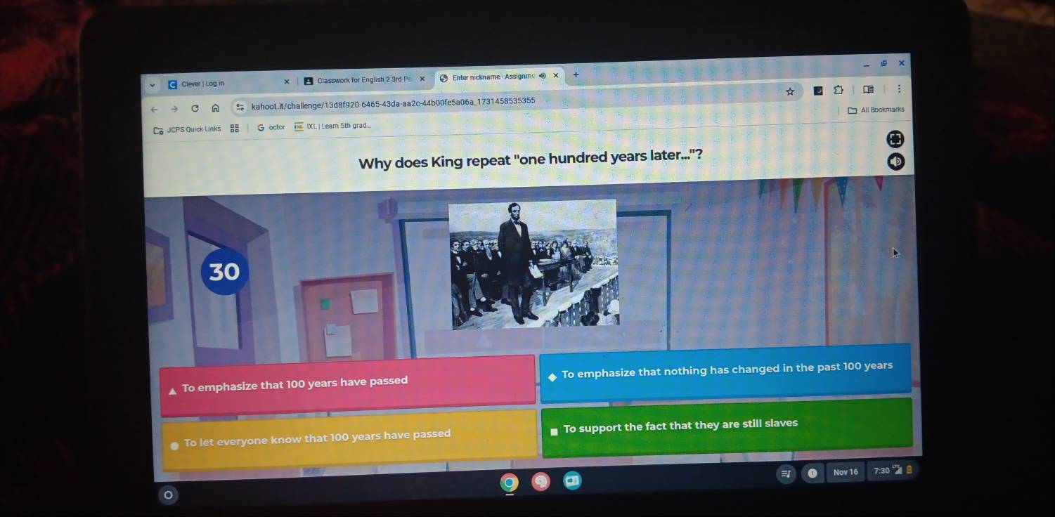 Clever | Log in Classwork for English 2 3rd P Enter nickname-Assignme 
:
kahoot.it/challenge/13d8f920-6465-43da-aa2c-44b00fe5a06a_1731458535355
All Bookmarks
JCPS Quick Links G octor [XL| Leam 5th grad.
Why does King repeat "one hundred years later..."?
To emphasize that 100 years have passed To emphasize that nothing has changed in the past 100 years
To let everyone know that 100 years have passed To support the fact that they are still slaves
0 Nov 16 7:30 8