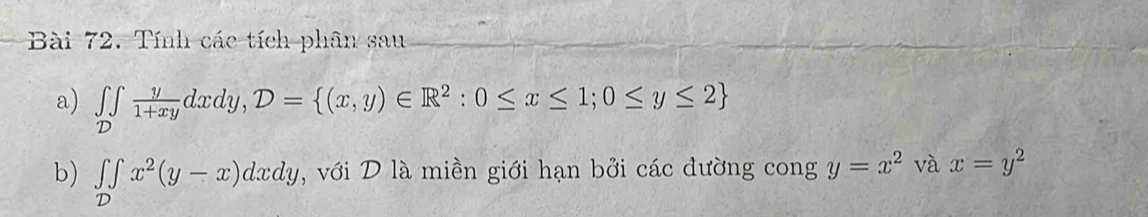 Tính các tích phân sau 
a) ∈tlimits _D y/1+xy dxdy, D= (x,y)∈ R^2:0≤ x≤ 1;0≤ y≤ 2
b) ∈tlimits _D∈t x^2(y-x)dxdy , với D là miền giới hạn bởi các đường cong y=x^2 và x=y^2