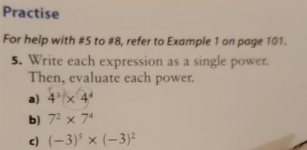 Practise 
For help with #5 to #8, refer to Example 1 on page 101. 
5. Write each expression as a single power. 
Then, evaluate each power. 
a) 4^3* 4^4
b) 7^2* 7^4
c) (-3)^5* (-3)^2