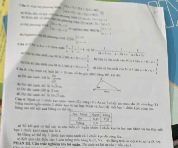 Chu T Gải tế phem 1ểi beginarrayl Fx+Ex+8+3x+4D A(x+D)-(x+D)=9Dendarray. (I)
Mi Biên dài vử 108 ch nán ghương tinh c n c 7x-4y=1
Bo Tàn môi về p h sủa pưnng vình tt a có 1x-2y=1
* t phimg thể beginarrayl 7a+4b=1 3a-2b+1endarray. *= ngiện duy nhất là beginarrayl x=-1 y=-1endarray.
Hi N h tà hà gưnng tờ 1/à beginarrayl x=1 y=-1endarray.
Câ 2 (36* 3)=9  1/a + 1/b + 1/c -4 w= t/2a+b+c ·  1/a+2b+c ·  1/a+b+2c 
*  Cánh vo să nhih càn ht lp 3 kà a=b-c= 3/4  Bị Gia trị lớn nhất của M là 1 khi a-b-c= 3/4 
*h Ch vri o nhấc của hã là 2 khi a-b+c= 1/4  d) Giá trị lớn nhất của M là 1 khi a=b=c= 1/4 
Cân B: Cho th vt, hất BC=10cm số  đo góc ABC bảng 60° , khi đóc
* Độ) dân cốn Mh là  10/sqrt(3) =
|x| ch AC' là 5sqrt(k)m
0 [x] ạh AB l 5 cm 
4 [x] đài cạnh AC là 10sqrt(3)cm
Cầu 4: Minh có 2 chiếc kẹo màuc xanh (X), vàng (V). An có 2 chiếc kẹo màu: đỏ (Đ) và trắng (T).
Hàng muờn ngàa nhưêm 2 chiếc kẹo từ hai bạn Minh và An ( lấy mỗi bạn 1 chiếc kẹo) cùng lúc.
Tăng xau nôi kết quả Hàng có th
a) Số kết quả có thể xây ra c biển cổ "ngầu nhiên 2 chiếc kẹo từ hai bạn Minh và An (lấy mỗi
bn 1 chiếc kẹo) cùng lúc là 4.
bộ Hàng có thể lấy 1 chiếc kẹo màu xanh và 1 chiếc kẹo đó cùng lúc.
c) Kết quả cần điễn vào ô còn trống trên bảng là (T,V) đ) Bảng trên có một ô bị sai là (X,D).
PHAN IIL Cầu trắc nghiệm trả lời ngắn. Thi sinh trà lời từ câu 1 đến câu 6.