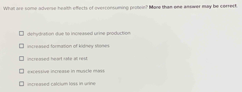 What are some adverse health effects of overconsuming protein? More than one answer may be correct.
dehydration due to increased urine production
increased formation of kidney stones
increased heart rate at rest
excessive increase in muscle mass
increased calcium loss in urine