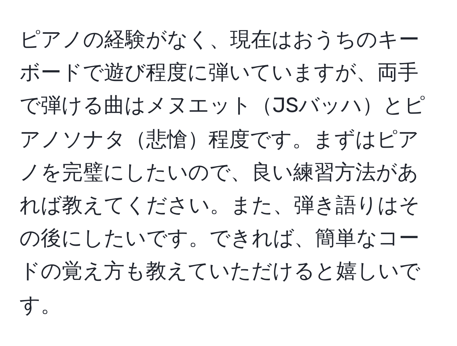 ピアノの経験がなく、現在はおうちのキーボードで遊び程度に弾いていますが、両手で弾ける曲はメヌエットJSバッハとピアノソナタ悲愴程度です。まずはピアノを完璧にしたいので、良い練習方法があれば教えてください。また、弾き語りはその後にしたいです。できれば、簡単なコードの覚え方も教えていただけると嬉しいです。