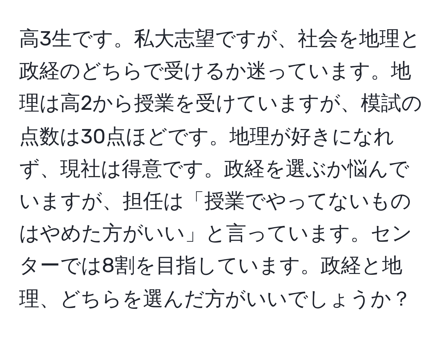 高3生です。私大志望ですが、社会を地理と政経のどちらで受けるか迷っています。地理は高2から授業を受けていますが、模試の点数は30点ほどです。地理が好きになれず、現社は得意です。政経を選ぶか悩んでいますが、担任は「授業でやってないものはやめた方がいい」と言っています。センターでは8割を目指しています。政経と地理、どちらを選んだ方がいいでしょうか？