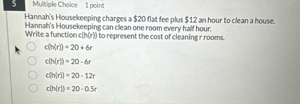 Hannah's Housekeeping charges a $20 flat fee plus $12 an hour to clean a house.
Hannah's Housekeeping can clean one room every half hour.
Write a function c(h(r)) to represent the cost of cleaning r rooms.
c(h(r))=20+6r
c(h(r))=20-6r
c(h(r))=20-12r
c(h(r))=20-0.5r