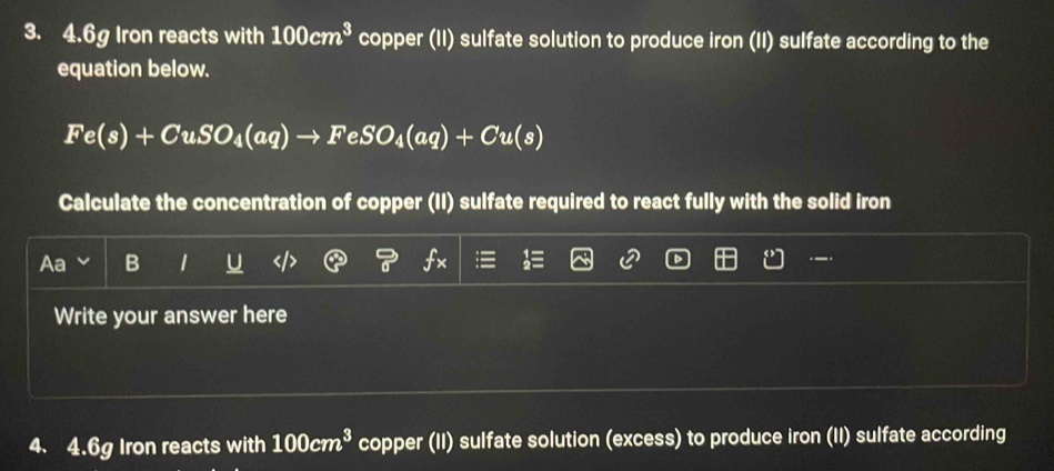 4. 6g Iron reacts with 100cm^3 copper (II) sulfate solution to produce iron (II) sulfate according to the 
equation below.
Fe(s)+CuSO_4(aq)to FeSO_4(aq)+Cu(s)
Calculate the concentration of copper (II) sulfate required to react fully with the solid iron 
Aa B 1 
Write your answer here 
4. 4. 6g Iron reacts with 100cm^3 copper (II) sulfate solution (excess) to produce iron (II) sulfate according