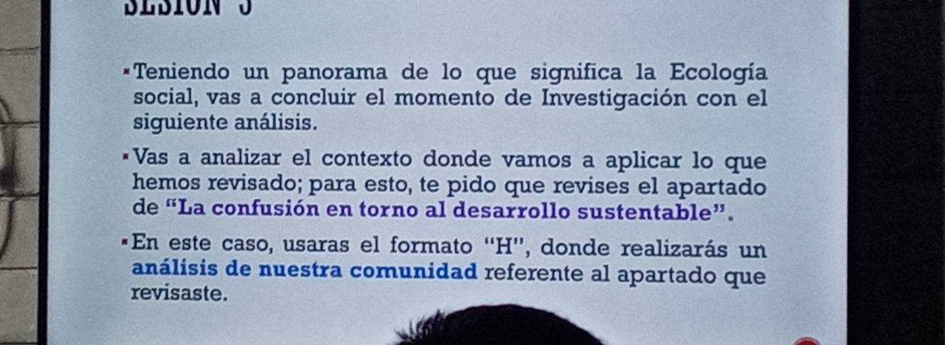 Teniendo un panorama de lo que significa la Ecología 
social, vas a concluir el momento de Investigación con el 
siguiente análisis. 
*Vas a analizar el contexto donde vamos a aplicar lo que 
hemos revisado; para esto, te pido que revises el apartado 
de “La confusión en torno al desarrollo sustentable”. 
*En este caso, usaras el formato ''H'', donde realizarás un 
análisis de nuestra comunidad referente al apartado que 
revisaste.