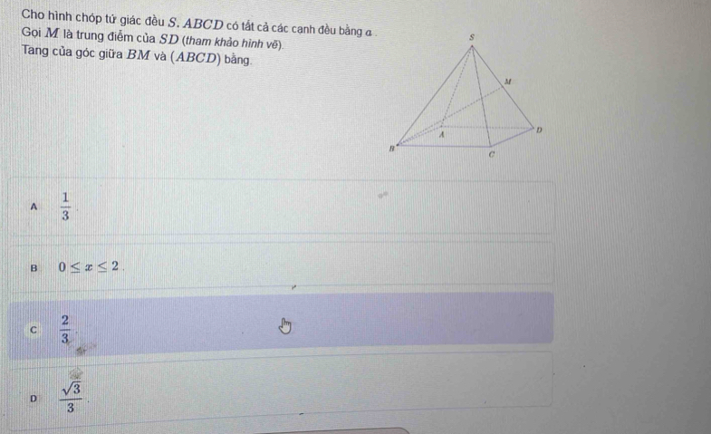 Cho hình chóp tử giác đều S. ABCD có tất cả các cạnh đều bằng a.
Gọi M là trung điễm của SD (tham khảo hình vẽ)
Tang của góc giữa BM và (ABCD) bằng.
A  1/3 
B 0≤ x≤ 2.
c  2/3 
D  sqrt(3)/3 