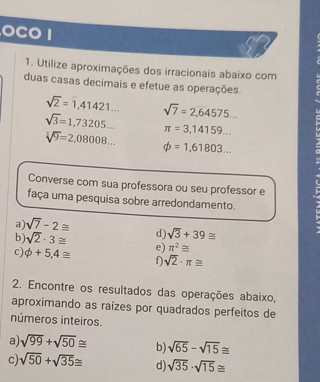 a CO 1 
1. Utilize aproximações dos irracionais abaixo com 
duas casas decimais e efetue as operações.
sqrt(2)=1,41421... sqrt(7)=2,64575...
sqrt(3)=1,73205... π =3,14159...
sqrt[3](9)=2,08008... phi =1,61803... 
C 
Converse com sua professora ou seu professor e 
faça uma pesquisa sobre arredondamento. 
a) sqrt(7)-2≌
b) sqrt(2)· 3≌
d) sqrt(3)+39≌
e) π^2≌
c) phi +5,4≌ f) sqrt(2)· π ≌
2. Encontre os resultados das operações abaixo, 
aproximando as raízes por quadrados perfeitos de 
números inteiros. 
a) sqrt(99)+sqrt(50)≌
b) sqrt(65)-sqrt(15)≌
c) sqrt(50)+sqrt(35)≌
d) sqrt(35)· sqrt(15)≌