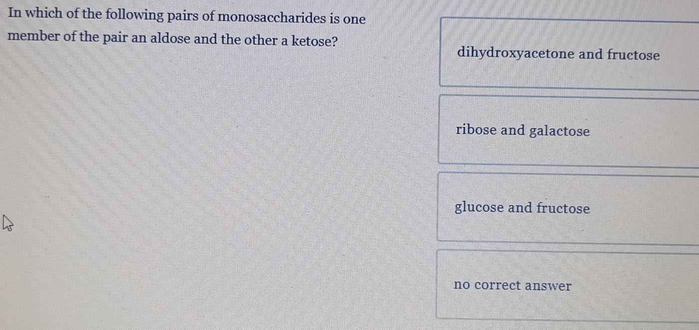 In which of the following pairs of monosaccharides is one
member of the pair an aldose and the other a ketose?
dihydroxyacetone and fructose
ribose and galactose
glucose and fructose
no correct answer