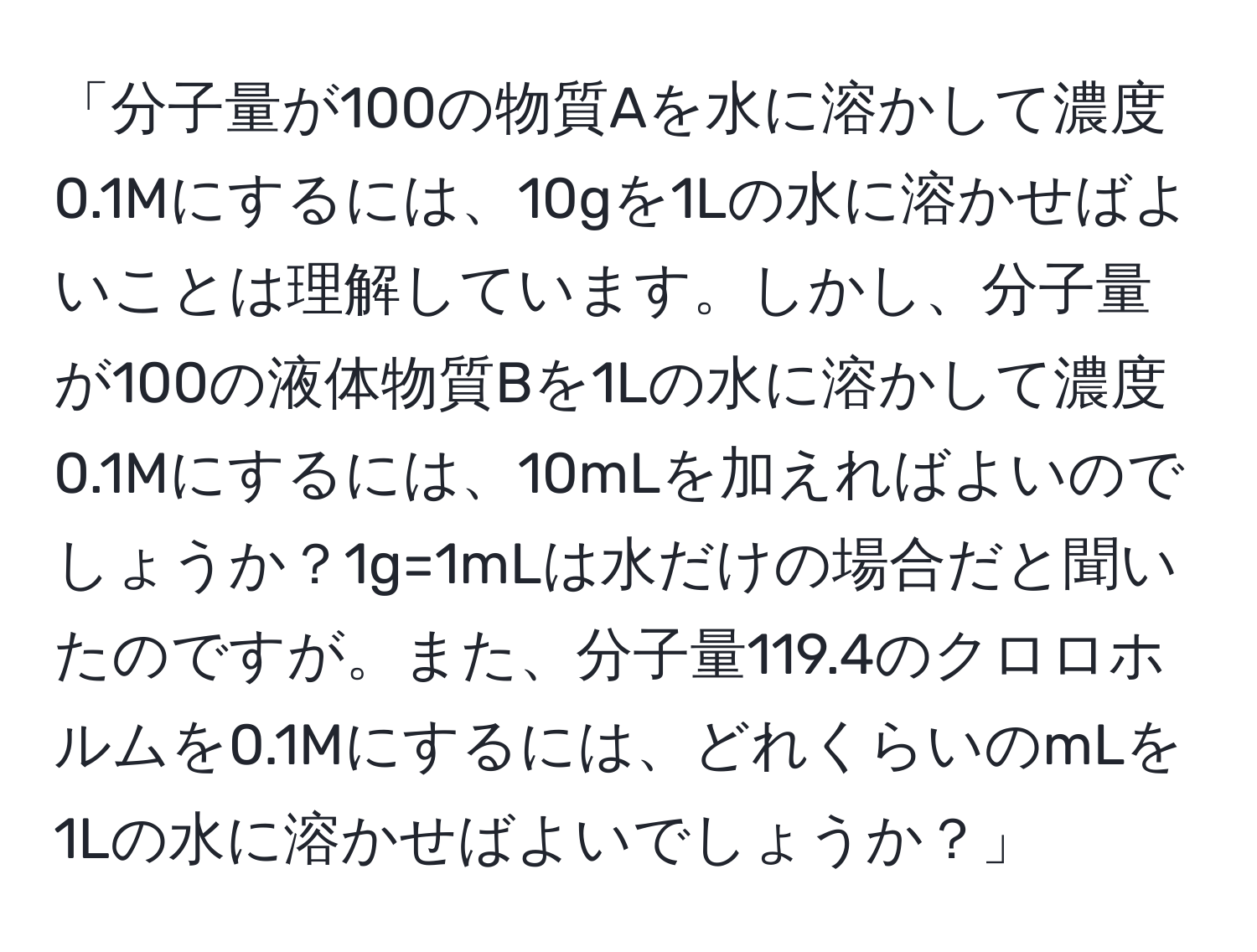 「分子量が100の物質Aを水に溶かして濃度0.1Mにするには、10gを1Lの水に溶かせばよいことは理解しています。しかし、分子量が100の液体物質Bを1Lの水に溶かして濃度0.1Mにするには、10mLを加えればよいのでしょうか？1g=1mLは水だけの場合だと聞いたのですが。また、分子量119.4のクロロホルムを0.1Mにするには、どれくらいのmLを1Lの水に溶かせばよいでしょうか？」