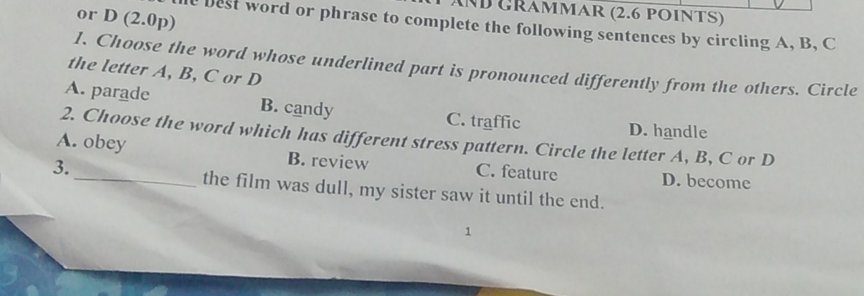 ND GRAmmAr (2.6 poiNtS)
or D (2.0p)
l best word or phrase to complete the following sentences by circling A, B, C
1. Choose the word whose underlined part is pronounced differently from the others. Circle
the letter A, B, C or D
A. parade B. candy C. traffic
D. handle
A. obey 2. Choose the word which has different stress pattern. Circle the letter A, B, C or D
3.
B. review C. feature D. become
_the film was dull, my sister saw it until the end.
1