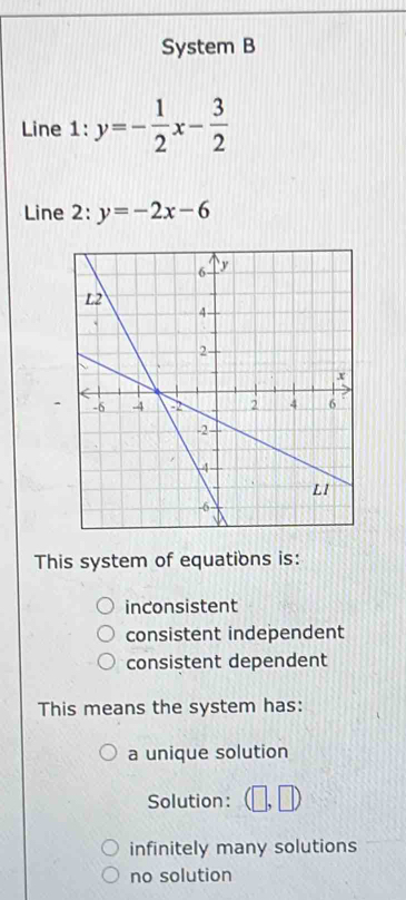 System B
Line 1: y=- 1/2 x- 3/2 
Line 2: y=-2x-6
-
This system of equations is:
inconsistent
consistent independent
consistent dependent
This means the system has:
a unique solution
Solution: 117
infinitely many solutions
no solution