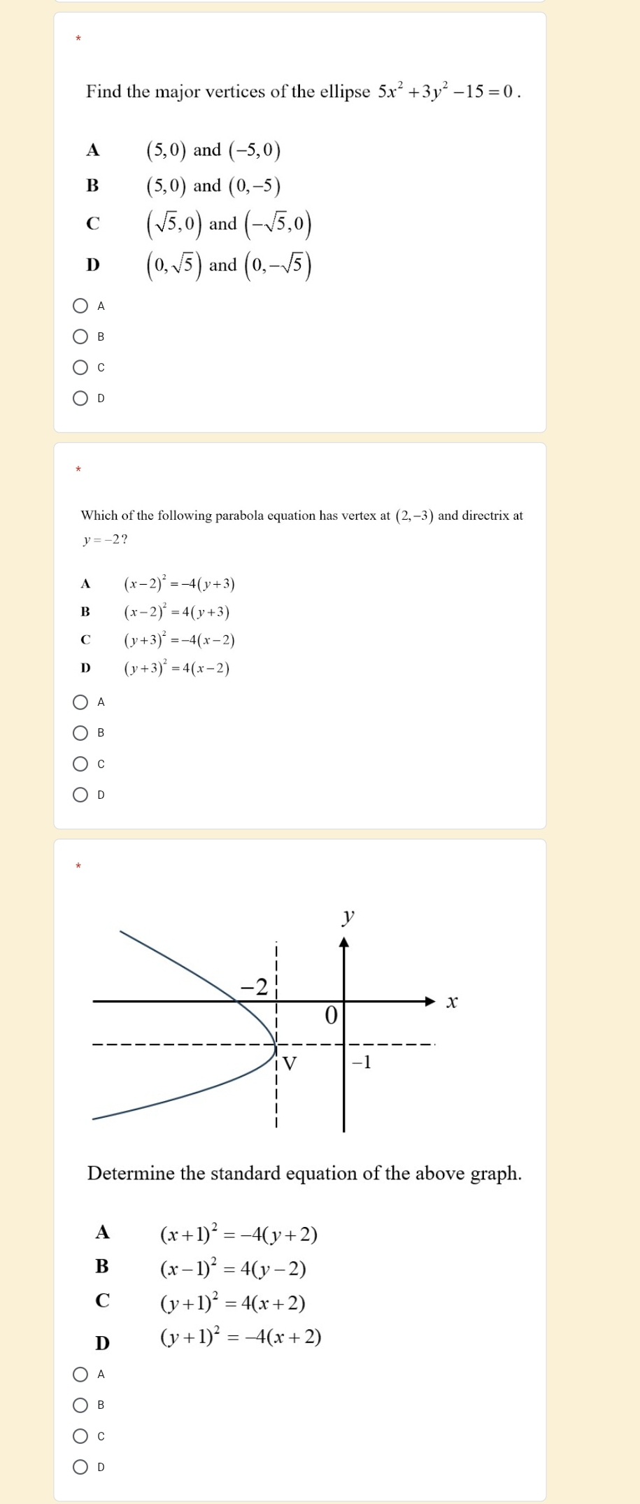 Find the major vertices of the ellipse 5x^2+3y^2-15=0.
A (5,0) and (-5,0)
B (5,0) and (0,-5)
C (sqrt(5),0) and (-sqrt(5),0)
D (0,sqrt(5)) and (0,-sqrt(5))
A
B
C
D
Which of the following parabola equation has vertex at (2,-3) and directrix at
y=-2?
A (x-2)^2=-4(y+3)
B (x-2)^2=4(y+3)
C (y+3)^2=-4(x-2)
D (y+3)^2=4(x-2)
A
B
C
D
Determine the standard equation of the above graph.
A (x+1)^2=-4(y+2)
B (x-1)^2=4(y-2)
C (y+1)^2=4(x+2)
D (y+1)^2=-4(x+2)
A
B
C
D