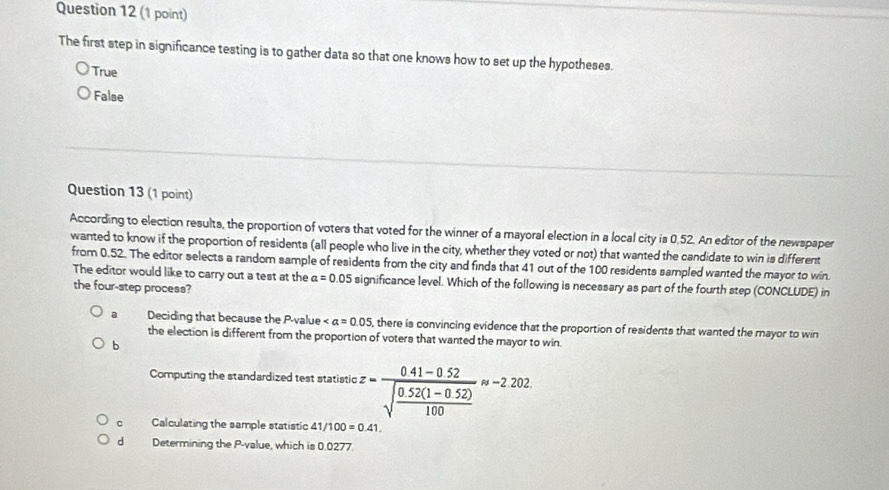 The first step in significance testing is to gather data so that one knows how to set up the hypotheses.
True
False
Question 13 (1 point)
According to election results, the proportion of voters that voted for the winner of a mayoral election in a local city is 0.52. An editor of the newspaper
wanted to know if the proportion of residents (all people who live in the city, whether they voted or not) that wanted the candidate to win is different
from 0.52. The editor selects a random sample of residents from the city and finds that 41 out of the 100 residents sampled wanted the mayor to win.
The editor would like to carry out a test at the alpha =0.05 significance level. Which of the following is necessary as part of the fourth step (CONCLUDE) in
the four-step process?
a Deciding that because the P -value ∠ a=0.05 , there is convincing evidence that the proportion of residents that wanted the mayor to win
the election is different from the proportion of voters that wanted the mayor to win.
b
Computing the standardized test statistic z=frac 0.41-0.52sqrt(frac 0.52(1-0.52))100approx -2.202
c Calculating the sample statistic 41/100=0.41.
d Determining the P -value, which is 0.0277.