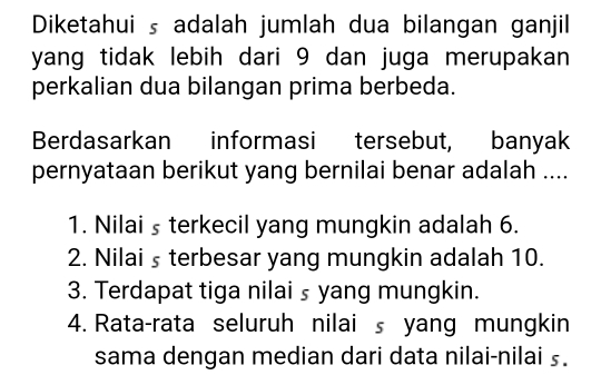 Diketahui s adalah jumlah dua bilangan ganjil 
yang tidak lebih dari 9 dan juga merupakan 
perkalian dua bilangan prima berbeda. 
Berdasarkan informasi tersebut, banyak 
pernyataan berikut yang bernilai benar adalah .... 
1. Nilai ş terkecil yang mungkin adalah 6. 
2. Nilai s terbesar yang mungkin adalah 10. 
3. Terdapat tiga nilai ₅ yang mungkin. 
4. Rata-rata seluruh nilai s yang mungkin 
sama dengan median dari data nilai-nilai s.