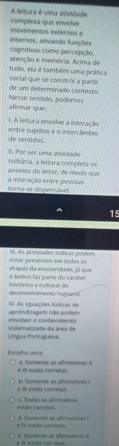 A leitura é uma atividade
complexa que envolve
movimentos externos e
internos, ativando funções
cognitivas como percepção,
atenção e memória. Acima de
tudo, ela é também uma prática
social que se constrói a partir
de um determinado contexto.
Nesse sentido, podemos
afirmar que:
I. A leitura envolve a interação
entre sujeitos e o intercâmbio
de sentidos.
II. Por ser uma atividade
solitária, a leitura completa os
anseios do leitor, de modo que
a interação entre pessoas
torna-se dispensável.
15
III. As atividades lúdicas podem
estar presentes em todas as
etapas da escolaridade, já que
o lúdico faz parte do caráter
histórico e cultural do
desenvolvimento humano.
IV. As situações lúdicas de
aprendizagem não podem
envolver o conhecimento
sistematizado da área de
Língua Portuguesa.
Escolha uma:
a. Somente as afirmativas II
e III estão corretas.
b. Somente as afirmativas I
e III estão corretas.
c. Todas as afirmativas
estão corretas.
d. Somente as afirmativas I
e IV estão corretas
e. Somente as afirmativas iI
e IV estão corretas.