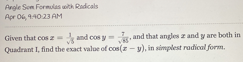 Angle Sum Formulas with Radicals 
Apr 06, 9:40:23 AM 
Given that cos x= 1/sqrt(5)  and cos y= 7/sqrt(85)  , and that angles x and y are both in 
Quadrant I, find the exact value of cos (x-y) , in simplest radical form.