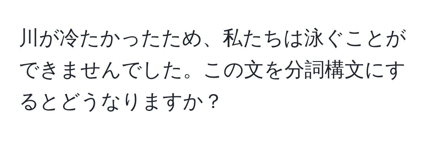 川が冷たかったため、私たちは泳ぐことができませんでした。この文を分詞構文にするとどうなりますか？