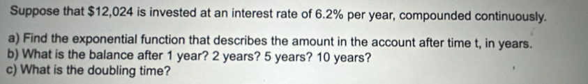 Suppose that $12,024 is invested at an interest rate of 6.2% per year, compounded continuously. 
a) Find the exponential function that describes the amount in the account after time t, in years. 
b) What is the balance after 1 year? 2 years? 5 years? 10 years? 
c) What is the doubling time?