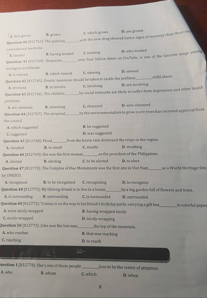 A. that grown B. grown C. which grows D. are grown
Question 40 [812763]: The patients_ with the new drug showed better signs of recovery than those rec
conventional medicine.
A. treated B. having treated C. treating D. who treated
Question 41 [812764]: Despacito, _over four billion times on YouTube, is one of the favorite songs among
teenagers worldwide.
A. is viewed B. which viewed C. viewing D. viewed
Question 42 [812765]: Drastic measures should be taken to tackle the problem _child abuse.
A. involved B. to involve C. involving D. are involving
Question 43 [812766]: The children _by social networks are likely to suffer from depression and other health
problems.
A. are obsessed B. obsessing C. obsessed D. who obsessed
Question 44 [812767]: The proposal_ by the environmentalists to grow more trees has received approval from
the council.
A. which suggested B. be suggested
C. suggested D. was suggested
Question 45 [812768]: Flood_ from the heavy rain destroyed the crops in the region.
A. resulted B. to result C. results D. resulting
Question 46 [812769]: She was the first woman_ as the president of the Philippines.
A. elected B. electing C. to be elected D. to elect
Question 47 [812770]: The Complex of Hue Monuments was the first site in Viet Nam_ as a World Heritage Site
by UNESCO.
A. recognized B. to be recognized C. recognizing D. to recognize
Question 48 [812771]: My lifelong dream is to live in a house_ by a big garden full of flowers and trees.
A. is surrounding B. surrounding C. is surrounded D. surrounded
Question 49 [812772]: Tommy is on the way to his friend’s birthday party, carrying a gift box_ in colorful paper
A. were nicely wrapped B. having wrapped nicely
C. nicely wrapped D. nicely wrapping
Question 50 [812773]: John was the last man _the top of the mountain.
A. who reaches B. that was reaching
C. reaching D. to reach
Question 1 [812778]: She's one of those people _love to be the centre of attention.
A. who B. whom C. which D. when
8